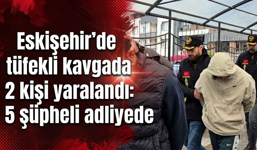 Eskişehir’de tüfekli kavgada 2 kişi yaralandı: 5 şüpheli adliyede